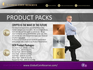 20 
23 
PRODUCT PACKS 
Our cloud mining services are competitive in the market and give you true value. We encourage you to look and see just how good our prices are. We go even further by setting EVERYTHING up for you. Also, we provide you with the tools to repair your financial situation (included). 
To find out full details on our products and product packs please take a look at our Product Presentation. 
Members Pack - $29.95 one-time 
Dealer Pack - $29.95 monthly 
Bronze Pack - $69.95 monthly 
Silver Pack - $149.95 monthly 
Gold Pack - $299.95 monthly 
Miner Pack - $599.95 monthly 
Prospector Pack - $999.95 monthly 
CRYPTO IS THE WAVE OF THE FUTURE 
GCR Product Packages:  