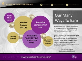 21 
23 
Ready 
Made Market 
Trading 
Platform 
Our Many Ways To Earn 
Residual Income 
For Life 
INCREASING VALUE OF YOUR GCR CRYPTO COINS 
Rewarding 
Compensation Plan 
With so many ways to earn, opportunity is everywhere. From our compensation plan to our very own GCR Coin, we will see many dreams come true. 
We are the very FIRST Network Marketing Company to provide a complete cloud mining service with its very own crypto currency. Never before has ANY crypto currency had the power house of a professional Network Marketing company promoting one coin. 
This will truly change the industry as we know it! 
COMMUNITY 
INCOME 
SHARING  