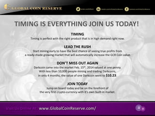 22 
23 
TIMING IS EVERYTHING JOIN US TODAY! 
TIMING 
Timing is perfect with the right product that is in high demand right now. 
LEAD THE RUSH 
Start mining early to have the best chance of seeing true profits from a ready-made growing market that will automatically increase the GCR Coin value. 
DON’T MISS OUT AGAIN 
Darkcoin came into the market Feb. 15th, 2014 valued at one penny. With less than 10,000 people mining and trading Darkcoins, in only 4 months, the value of one Darkcoin went to $10.23. 
JOIN TODAY 
Jump on board today and be on the forefront of 
the very first crypto-currency with it’s own built-in market.  