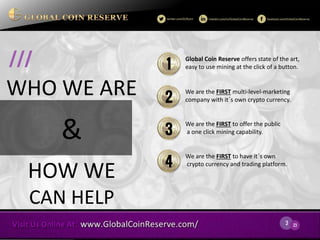 3 
23 
WHO WE ARE 
& 
HOW WE CAN HELP 
/// 
Global Coin Reserve offers state of the art, easy to use mining at the click of a button. 
1 
We are the FIRST multi-level-marketing company with it´s own crypto currency. 
2 
We are the FIRST to offer the public a one click mining capability. 
3 
We are the FIRST to have it´s own crypto currency and trading platform. 
4  