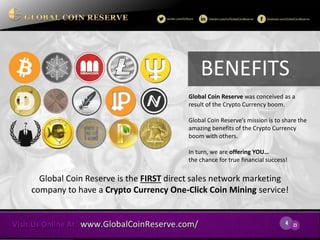 4 
23 
Global Coin Reserve was conceived as a result of the Crypto Currency boom. 
Global Coin Reserve’s mission is to share the amazing benefits of the Crypto Currency boom with others. 
In turn, we are offering YOU… the chance for true financial success! 
Global Coin Reserve is the FIRST direct sales network marketing company to have a Crypto Currency One-Click Coin Mining service! 
BENEFITS  
