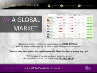 8 
23 
Bitcoin and all other crypto currencies are taking the WORLD BY STORM! With the demand increasing daily the value of these coins are increasing as well. 
There has never been a better time to get involved with Global Coin Reserve and our new coin! 
With the value of our coin starting at less then a penny 
the value of our coin can only do one thing - GO UP IN VALUE! 
A GLOBAL 
MARKET 
///  