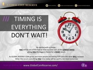9 
23 
By starting with us today… 
YOU will be one of the first to mine our new coin at the LOWEST RATES giving YOU the biggest chance for a HUGE return. 
As GLOBAL RESERVE COIN grows and more people are mining GCR coins the value WILL increase. When this occurs everything YOU mine today will be worth a lot more tomorrow. 
TIMING IS EVERYTHING 
DON’T WAIT! 
///  