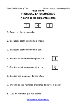 Ginés Ciudad Real Núñez                Fichas de estimulación cognitiva
                           NIVEL INICIAL
               PROCESAMIENTO NUMÉRICO
               A partir de las siguientes cifras


                    1            4            8
1.- Forma el número más alto:



2.- Si puedes escribe un número impar:



3.- Si puedes escribe un número par:



4.- Escribe un número que empieze por:               1

5.- Escribe un número que termine por:               8

6.- Escribe tres números de tres cifras:



7.- Ordena los tres números anteriores de mayor a menor:



8.- Lee los números que has escrito

                      http://www.wikisaber.es/
 