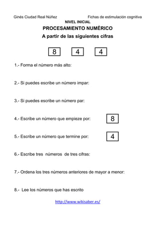 Ginés Ciudad Real Núñez                Fichas de estimulación cognitiva
                           NIVEL INICIAL
               PROCESAMIENTO NUMÉRICO
               A partir de las siguientes cifras


                    8            4            4
1.- Forma el número más alto:



2.- Si puedes escribe un número impar:



3.- Si puedes escribe un número par:



4.- Escribe un número que empieze por:               8

5.- Escribe un número que termine por:               4

6.- Escribe tres números de tres cifras:



7.- Ordena los tres números anteriores de mayor a menor:



8.- Lee los números que has escrito

                      http://www.wikisaber.es/
 