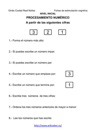 Ginés Ciudad Real Núñez                Fichas de estimulación cognitiva
                           NIVEL INICIAL
               PROCESAMIENTO NUMÉRICO
               A partir de las siguientes cifras


                    3            2            1
1.- Forma el número más alto:



2.- Si puedes escribe un número impar:



3.- Si puedes escribe un número par:



4.- Escribe un número que empieze por:               3

5.- Escribe un número que termine por:               1

6.- Escribe tres números de tres cifras:



7.- Ordena los tres números anteriores de mayor a menor:



8.- Lee los números que has escrito

                      http://www.wikisaber.es/
 