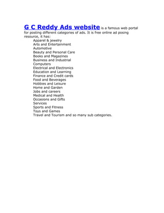 G C Reddy Ads website is a famous web portal
for posting different categories of ads. It is free online ad posing
resource, it has:
      Apparel & jewelry
      Arts and Entertainment
      Automotive
      Beauty and Personal Care
      Books and Magazines
      Business and Industrial
      Computers
      Electrical and Electronics
      Education and Learning
      Finance and Credit cards
      Food and Beverages
      Hobbies and Leisure
      Home and Garden
      Jobs and careers
      Medical and Health
      Occasions and Gifts
      Services
      Sports and Fitness
      Toys and Games
      Travel and Tourism and so many sub categories.
 