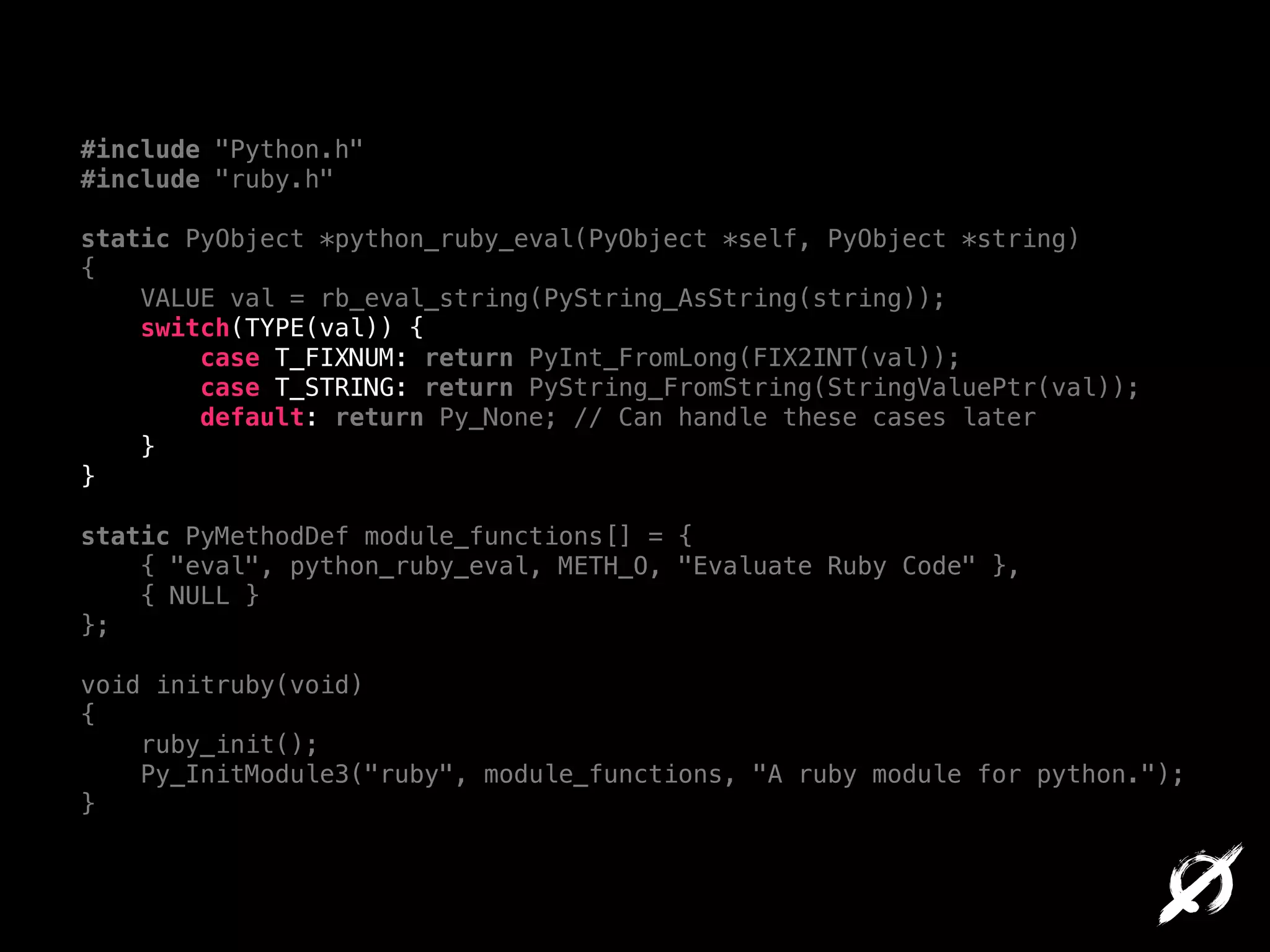 #include "Python.h"
#include "ruby.h"

!

static PyObject *python_ruby_eval(PyObject *self, PyObject *string)
{
VALUE val = rb_eval_string(PyString_AsString(string));
switch(TYPE(val)) {
case T_FIXNUM: return PyInt_FromLong(FIX2INT(val));
case T_STRING: return PyString_FromString(StringValuePtr(val));
default: return Py_None; // Can handle these cases later
}
}

!

static PyMethodDef module_functions[] = {
{ "eval", python_ruby_eval, METH_O, "Evaluate Ruby Code" },
{ NULL }
};

!

void initruby(void)
{
ruby_init();
Py_InitModule3("ruby", module_functions, "A ruby module for python.");
}

 