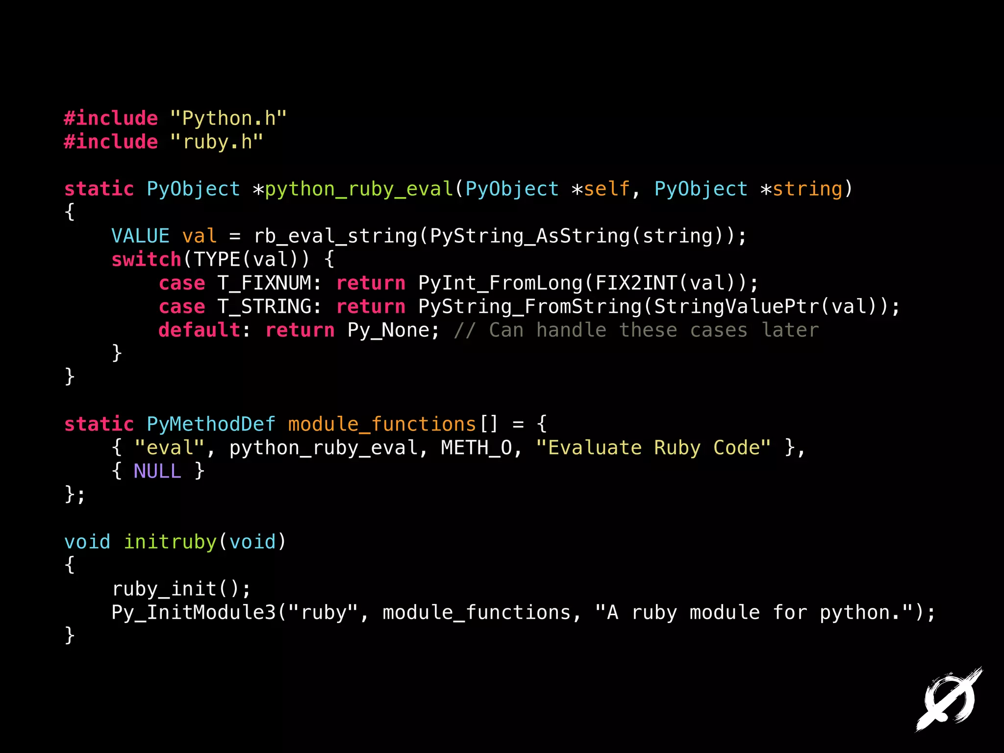 #include "Python.h"
#include "ruby.h"

!

static PyObject *python_ruby_eval(PyObject *self, PyObject *string)
{
VALUE val = rb_eval_string(PyString_AsString(string));
switch(TYPE(val)) {
case T_FIXNUM: return PyInt_FromLong(FIX2INT(val));
case T_STRING: return PyString_FromString(StringValuePtr(val));
default: return Py_None; // Can handle these cases later
}
}

!

static PyMethodDef module_functions[] = {
{ "eval", python_ruby_eval, METH_O, "Evaluate Ruby Code" },
{ NULL }
};

!

void initruby(void)
{
ruby_init();
Py_InitModule3("ruby", module_functions, "A ruby module for python.");
}

 
