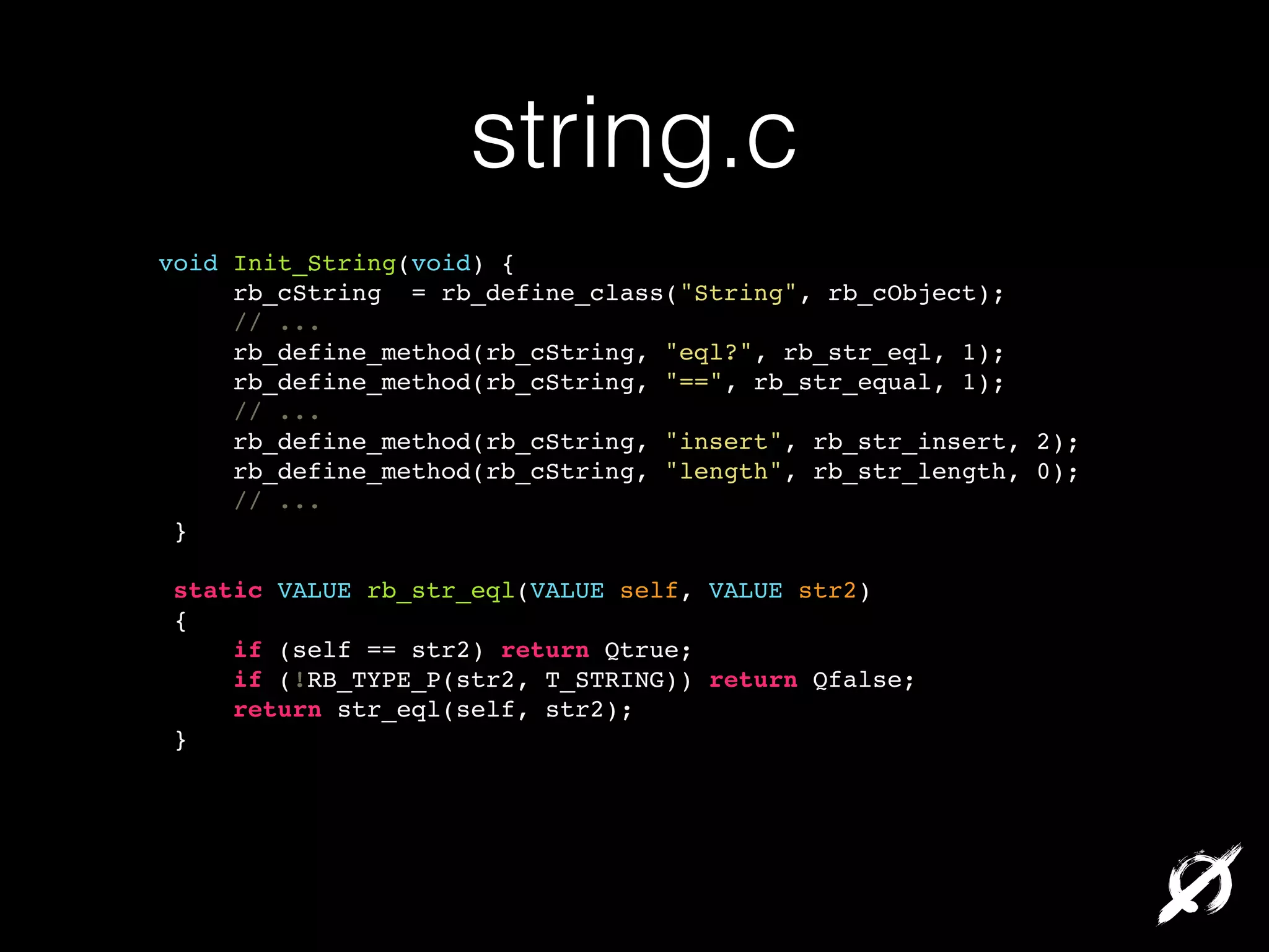 string.c
void Init_String(void) {!
rb_cString = rb_define_class("String", rb_cObject);!
// ...!
rb_define_method(rb_cString, "eql?", rb_str_eql, 1);!
rb_define_method(rb_cString, "==", rb_str_equal, 1);!
// ...!
rb_define_method(rb_cString, "insert", rb_str_insert, 2);!
rb_define_method(rb_cString, "length", rb_str_length, 0);!
// ...!
}!
!
static VALUE rb_str_eql(VALUE self, VALUE str2)!
{!
if (self == str2) return Qtrue;!
if (!RB_TYPE_P(str2, T_STRING)) return Qfalse;!
return str_eql(self, str2);!
}!

 
