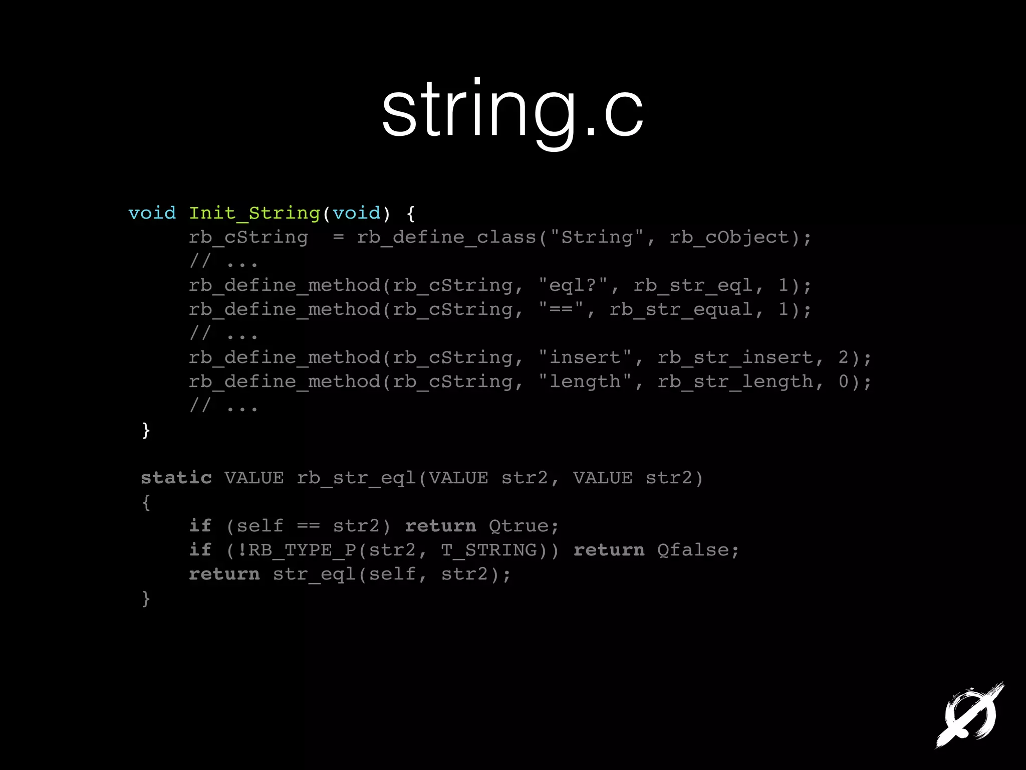 string.c
void Init_String(void) {!
rb_cString = rb_define_class("String", rb_cObject);!
// ...!
rb_define_method(rb_cString, "eql?", rb_str_eql, 1);!
rb_define_method(rb_cString, "==", rb_str_equal, 1);!
// ...!
rb_define_method(rb_cString, "insert", rb_str_insert, 2);!
rb_define_method(rb_cString, "length", rb_str_length, 0);!
// ...!
}!
!
static VALUE rb_str_eql(VALUE str2, VALUE str2)!
{!
if (self == str2) return Qtrue;!
if (!RB_TYPE_P(str2, T_STRING)) return Qfalse;!
return str_eql(self, str2);!
}!

 