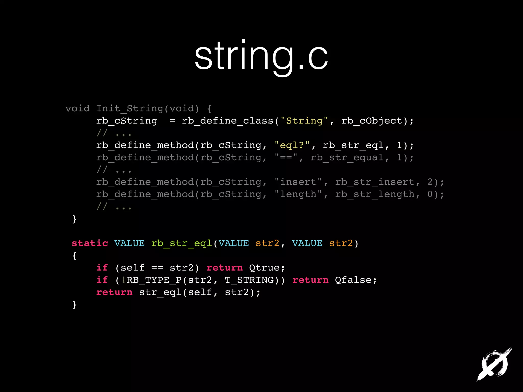 string.c
void Init_String(void) {!
rb_cString = rb_define_class("String", rb_cObject);!
// ...!
rb_define_method(rb_cString, "eql?", rb_str_eql, 1);!
rb_define_method(rb_cString, "==", rb_str_equal, 1);!
// ...!
rb_define_method(rb_cString, "insert", rb_str_insert, 2);!
rb_define_method(rb_cString, "length", rb_str_length, 0);!
// ...!
}!
!
static VALUE rb_str_eql(VALUE str2, VALUE str2)!
{!
if (self == str2) return Qtrue;!
if (!RB_TYPE_P(str2, T_STRING)) return Qfalse;!
return str_eql(self, str2);!
}!

 