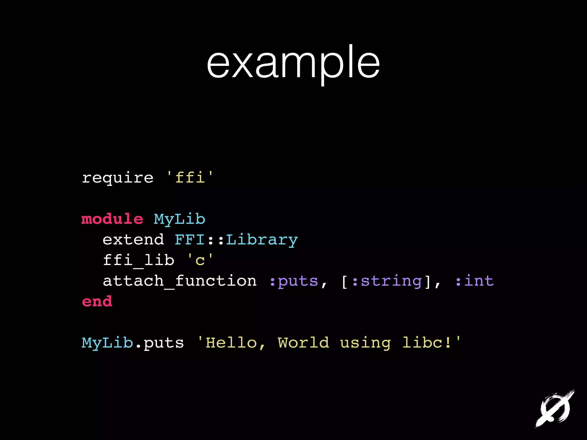 example
require 'ffi'!
!

module MyLib!
extend FFI::Library!
ffi_lib 'c'!
attach_function :puts, [:string], :int!
end!
!

MyLib.puts 'Hello, World using libc!'

 