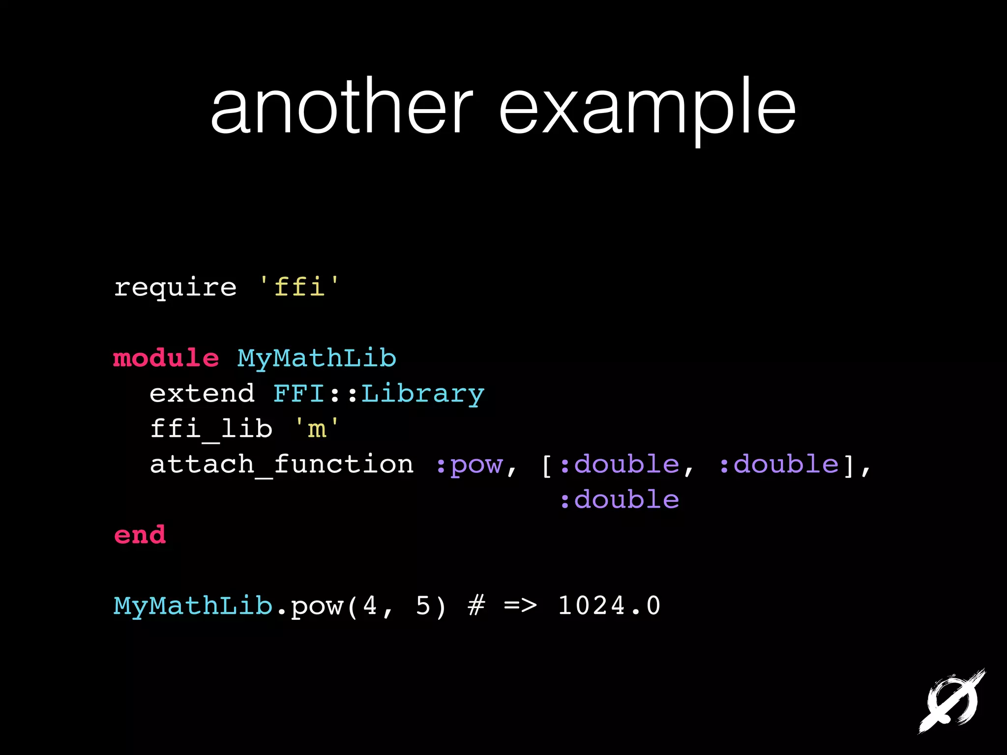 another example
require 'ffi'!
!

module MyMathLib!
extend FFI::Library!
ffi_lib 'm'!
attach_function :pow, [:double, :double],!
:double!
end!
!

MyMathLib.pow(4, 5) # => 1024.0

 