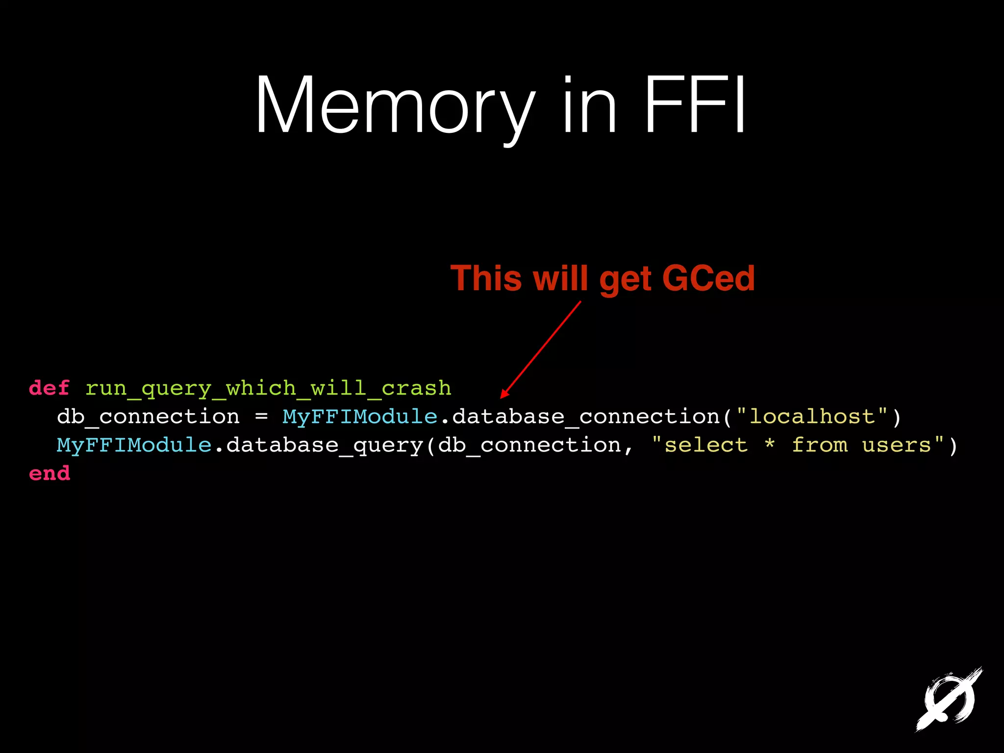 Memory in FFI
This will get GCed
def run_query_which_will_crash!
db_connection = MyFFIModule.database_connection("localhost")!
MyFFIModule.database_query(db_connection, "select * from users")!
end!

 
