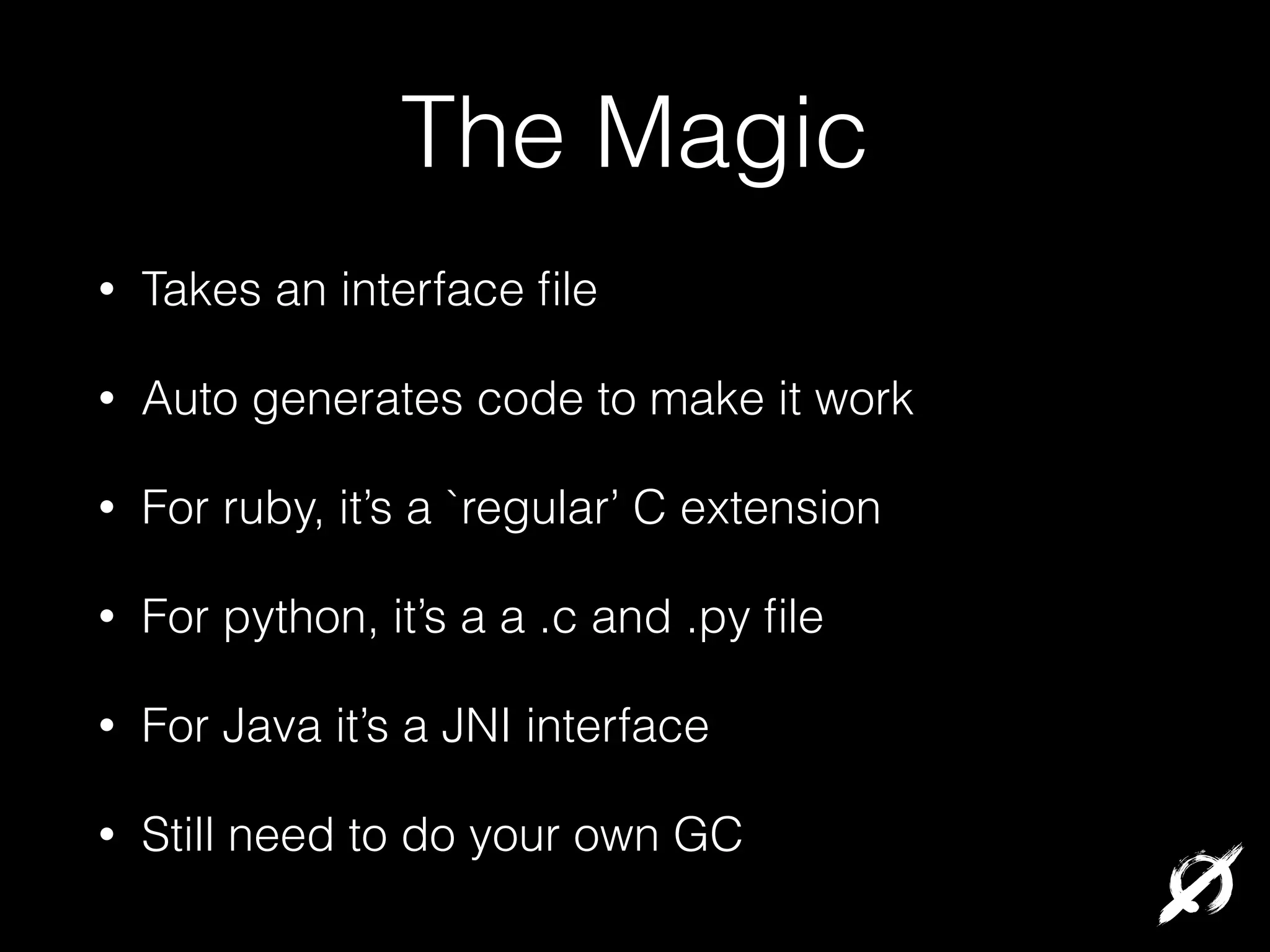 The Magic
•

Takes an interface ﬁle

•

Auto generates code to make it work

•

For ruby, it’s a `regular’ C extension

•

For python, it’s a a .c and .py ﬁle

•

For Java it’s a JNI interface

•

Still need to do your own GC

 