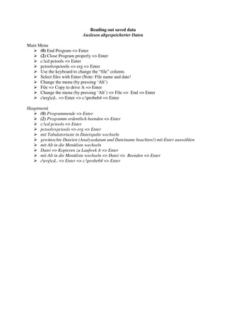 Reading out saved data
                            Auslesen abgespeicherter Daten

Main Menu
      (0) End Program => Enter
      (2) Close Program properly => Enter
      c:cd pctools => Enter
      pctools>pctools => erg => Enter
      Use the keyboard to change the “file” column.
      Select files with Enter (Note: File name and date!
      Change the menu (by pressing ‘Alt’)
      File => Copy to drive A => Enter
      Change the menu (by pressing ‘Alt’) => File => End => Enter
      cergcd.. => Enter => c:probe64 => Enter

Hauptmenü
      (0) Programmende => Enter
      (2) Programm ordentlich beenden => Enter
      c:cd pctools => Enter
      pctools>pctools => erg => Enter
      mit Tabulatortaste in Dateispalte wechseln
      gewünschte Dateien (Analysedatum und Dateiname beachten!) mit Enter auswählen
      mit Alt in die Menüliste wechseln
      Datei => Kopieren zu Laufwek A => Enter
      mit Alt in die Menüliste wechseln => Datei => Beenden => Enter
      cergcd.. => Enter => c:probe64 => Enter
 