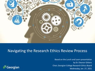 1
Navigating the Research Ethics Review Process
Based on the Lunch and Learn presentation
by Dr. Eleanor Gittens
Chair, Georgian College Research Ethics Board
Wednesday, Jan. 27, 2021
 