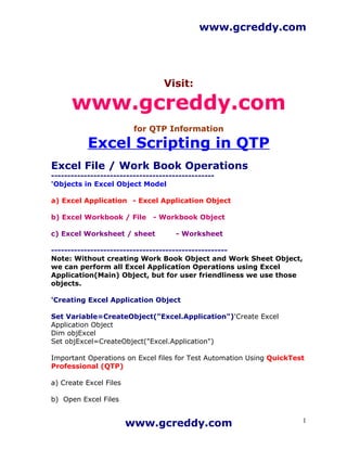 www.gcreddy.com




                                  Visit:

      www.gcreddy.com
                         for QTP Information

           Excel Scripting in QTP
Excel File / Work Book Operations
--------------------------------------------------
'Objects in Excel Object Model

a) Excel Application - Excel Application Object

b) Excel Workbook / File       - Workbook Object

c) Excel Worksheet / sheet            - Worksheet

------------------------------------------------------
Note: Without creating Work Book Object and Work Sheet Object,
we can perform all Excel Application Operations using Excel
Application(Main) Object, but for user friendliness we use those
objects.

'Creating Excel Application Object

Set Variable=CreateObject("Excel.Application")'Create Excel
Application Object
Dim objExcel
Set objExcel=CreateObject("Excel.Application")

Important Operations on Excel files for Test Automation Using QuickTest
Professional (QTP)

a) Create Excel Files

b) Open Excel Files


                        www.gcreddy.com                               1
 