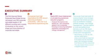 EXECUTIVE SUMMARY
The third biennial Global
Corporate Real Estate Survey
canvassed over 500 corporate
real estate leaders in 36
different countries and a variety
of industries on the current
shape and future direction of
corporate real estate
Companies have high
expectations for CRE around
improving workplace
productivity – with over ¾ of
respondents experiencing this
Nearly 90% have implemented
or are planning space/cost
reduction programs
- However this seems to be
tapped out – and companies
appear to be increasingly
focusing on improving workplace
experience, technology and
change management
The survey finds that levels of
outsourcing for more strategic
corporate real estate services –
such as workplace strategy,
portfolio strategy, and change
management – are low relative
to more tactical/technical
services such as IFM, lease
administration, and project and
construction management
- Nevertheless, as with all CRE
services asked about,
outsourcing levels are expected
to increase over the next three
years, with workplace strategy
most likely to be fully outsourced
- This also means there’s a lot of
untapped opportunity
1 2 3 4
1
 