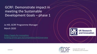 GCRF: Demonstrate impact in
meeting the Sustainable
Development Goals – phase 1
Jo Hill, GCRF Programme Manager
March 2020
https://apply-for-innovation-
funding.service.gov.uk/competition/443/overview
13/03/2020
 