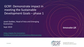 GCRF: Demonstrate impact in
meeting the Sustainable
Development Goals – phase 1
Janet Geddes, Head of Asia and Emerging
Economies
Sept 2019
https://apply-for-innovation-
funding.service.gov.uk/competition/443/overview
03/10/2019
 