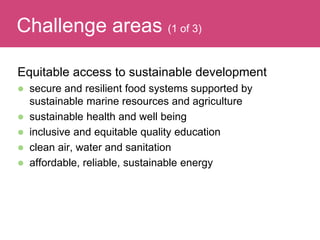 Equitable access to sustainable development
 secure and resilient food systems supported by
sustainable marine resources and agriculture
 sustainable health and well being
 inclusive and equitable quality education
 clean air, water and sanitation
 affordable, reliable, sustainable energy
Evaluating ImpactChallenge areas (1 of 3)
 