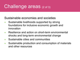 Sustainable economies and societies
 Sustainable livelihoods supported by strong
foundations for inclusive economic growth and
innovation
 Resilience and action on short-term environmental
shocks and long-term environmental change
 Sustainable cities and communities
 Sustainable production and consumption of materials
and other resources
Evaluating ImpactChallenge areas (2 of 3)
 