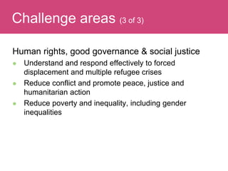Human rights, good governance & social justice
 Understand and respond effectively to forced
displacement and multiple refugee crises
 Reduce conflict and promote peace, justice and
humanitarian action
 Reduce poverty and inequality, including gender
inequalities
Evaluating ImpactChallenge areas (3 of 3)
 