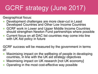 Geographical focus:
 Development challenges are more clear-cut in Least
Developed Countries and Other Low Income Countries
 GCRF work in Lower and Upper Middle Income Countries
should strengthen Newton Fund partnerships where possible
 Current focus on all DAC list countries may come into line
with UK Aid policy in future
GCRF success will be measured by the government in terms
of:
 Maximising impact on the wellbeing of people in developing
countries, in line with the UK aid strategy objectives
 Maximising impact on UK research [not UK economy]
 Operating in the most cost-effective way possible
Evaluating ImpactGCRF strategy (June 2017)
 