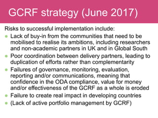 Evaluating ImpactGCRF strategy (June 2017)
Risks to successful implementation include:
 Lack of buy-in from the communities that need to be
mobilised to realise its ambitions, including researchers
and non-academic partners in UK and in Global South
 Poor coordination between delivery partners, leading to
duplication of efforts rather than complementarity
 Failures of governance, monitoring, evaluation,
reporting and/or communications, meaning that
confidence in the ODA compliance, value for money
and/or effectiveness of the GCRF as a whole is eroded
 Failure to create real impact in developing countries
 (Lack of active portfolio management by GCRF)
 