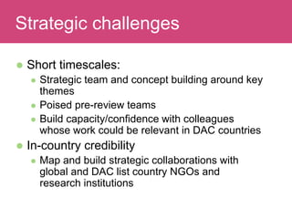  Short timescales:
 Strategic team and concept building around key
themes
 Poised pre-review teams
 Build capacity/confidence with colleagues
whose work could be relevant in DAC countries
 In-country credibility
 Map and build strategic collaborations with
global and DAC list country NGOs and
research institutions
Evaluating ImpactStrategic challenges
 