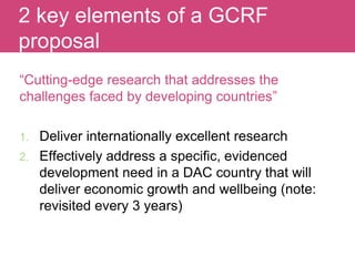 “Cutting-edge research that addresses the
challenges faced by developing countries”
1. Deliver internationally excellent research
2. Effectively address a specific, evidenced
development need in a DAC country that will
deliver economic growth and wellbeing (note:
revisited every 3 years)
Evaluating Impact
2 key elements of a GCRF
proposal
 