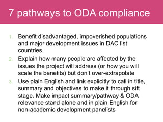 1. Benefit disadvantaged, impoverished populations
and major development issues in DAC list
countries
2. Explain how many people are affected by the
issues the project will address (or how you will
scale the benefits) but don’t over-extrapolate
3. Use plain English and link explicitly to call in title,
summary and objectives to make it through sift
stage. Make impact summary/pathway & ODA
relevance stand alone and in plain English for
non-academic development panelists
Evaluating Impact7 pathways to ODA compliance
 
