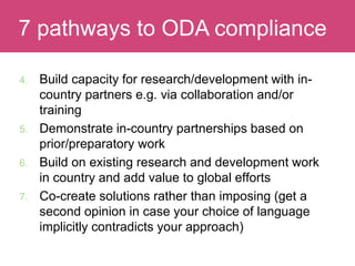 4. Build capacity for research/development with in-
country partners e.g. via collaboration and/or
training
5. Demonstrate in-country partnerships based on
prior/preparatory work
6. Build on existing research and development work
in country and add value to global efforts
7. Co-create solutions rather than imposing (get a
second opinion in case your choice of language
implicitly contradicts your approach)
Evaluating Impact7 pathways to ODA compliance
 