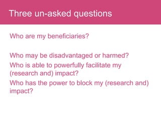 Who has a stake in my research?
Who are my beneficiaries?
Who may be disadvantaged or harmed?
Who is able to powerfully facilitate my
(research and) impact?
Who has the power to block my (research and)
impact?
Three un-asked questions
 