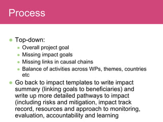  Top-down:
 Overall project goal
 Missing impact goals
 Missing links in causal chains
 Balance of activities across WPs, themes, countries
etc
 Go back to impact templates to write impact
summary (linking goals to beneficiaries) and
write up more detailed pathways to impact
(including risks and mitigation, impact track
record, resources and approach to monitoring,
evaluation, accountability and learning
Evaluating ImpactProcess
 