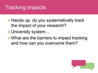Read and discuss
 Hands up: do you systematically track
the impact of your research?
 University system…
 What are the barriers to impact tracking
and how can you overcome them?
Tracking impacts
 