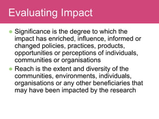  Significance is the degree to which the
impact has enriched, influence, informed or
changed policies, practices, products,
opportunities or perceptions of individuals,
communities or organisations
 Reach is the extent and diversity of the
communities, environments, individuals,
organisations or any other beneficiaries that
may have been impacted by the research
Evaluating ImpactEvaluating Impact
 