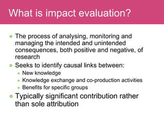  The process of analysing, monitoring and
managing the intended and unintended
consequences, both positive and negative, of
research
 Seeks to identify causal links between:
 New knowledge
 Knowledge exchange and co-production activities
 Benefits for specific groups
 Typically significant contribution rather
than sole attribution
Evaluating ImpactWhat is impact evaluation?
 