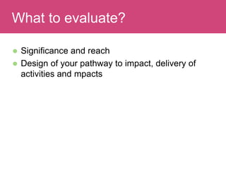  Significance and reach
 Design of your pathway to impact, delivery of
activities and mpacts
Evaluating ImpactWhat to evaluate?
 