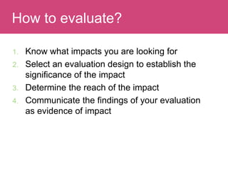 1. Know what impacts you are looking for
2. Select an evaluation design to establish the
significance of the impact
3. Determine the reach of the impact
4. Communicate the findings of your evaluation
as evidence of impact
Evaluating ImpactHow to evaluate?
 