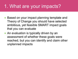  Based on your impact planning template and
Theory of Change you should have selected
ambitious, yet feasible SMART impact goals
that you can evaluate
 An evaluation is typically driven by an
assessment of whether these goals were
reached, but you can identify and claim other
unplanned impacts
Evaluating Impact1. What are your impacts?
 