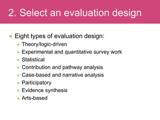  Eight types of evaluation design:
 Theory/logic-driven
 Experimental and quantitative survey work
 Statistical
 Contribution and pathway analysis
 Case-based and narrative analysis
 Participatory
 Evidence synthesis
 Arts-based
Evaluating Impact2. Select an evaluation design
 