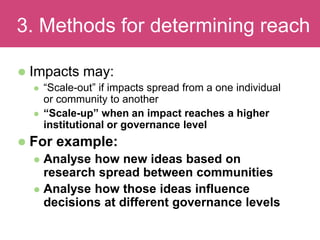  Impacts may:
 “Scale-out” if impacts spread from a one individual
or community to another
 “Scale-up” when an impact reaches a higher
institutional or governance level
 For example:
 Analyse how new ideas based on
research spread between communities
 Analyse how those ideas influence
decisions at different governance levels
Evaluating Impact3. Methods for determining reach
 