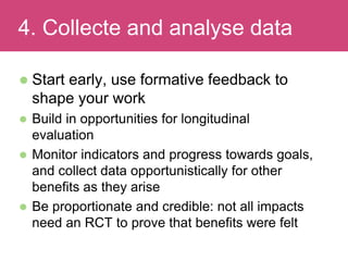 Start early, use formative feedback to
shape your work
 Build in opportunities for longitudinal
evaluation
 Monitor indicators and progress towards goals,
and collect data opportunistically for other
benefits as they arise
 Be proportionate and credible: not all impacts
need an RCT to prove that benefits were felt
Evaluating Impact4. Collecte and analyse data
 