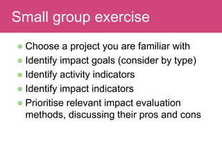 Read and discuss
 Choose a project you are familiar with
 Identify impact goals (consider by type)
 Identify activity indicators
 Identify impact indicators
 Prioritise relevant impact evaluation
methods, discussing their pros and cons
Small group exercise
 