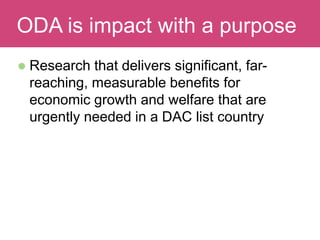  Research that delivers significant, far-
reaching, measurable benefits for
economic growth and welfare that are
urgently needed in a DAC list country
Evaluating ImpactODA is impact with a purpose
 