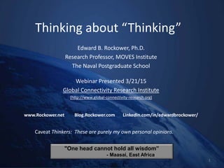 Thinking about “Thinking”
Edward B. Rockower, Ph.D.
Research Professor, MOVES Institute
The Naval Postgraduate School
Webinar Presented 3/21/15
Global Connectivity Research Institute
(http://www.global-connectivity-research.org)
www.Rockower.net Blog.Rockower.com LinkedIn.com/in/edwardbrockower/
1
Caveat Thinkers: These are purely my own personal opinions.
"One head cannot hold all wisdom”
- Maasai, East Africa
 