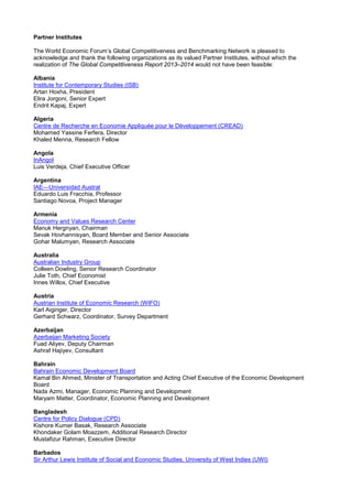 Partner Institutes
The World Economic Forum’s Global Competitiveness and Benchmarking Network is pleased to
acknowledge and thank the following organizations as its valued Partner Institutes, without which the
realization of The Global Competitiveness Report 2013–2014 would not have been feasible:
Albania
Institute for Contemporary Studies (ISB)
Artan Hoxha, President
Elira Jorgoni, Senior Expert
Endrit Kapaj, Expert
Algeria
Centre de Recherche en Economie Appliquée pour le Développement (CREAD)
Mohamed Yassine Ferfera, Director
Khaled Menna, Research Fellow
Angola
InAngol
Luis Verdeja, Chief Executive Officer
Argentina
IAE—Universidad Austral
Eduardo Luis Fracchia, Professor
Santiago Novoa, Project Manager
Armenia
Economy and Values Research Center
Manuk Hergnyan, Chairman
Sevak Hovhannisyan, Board Member and Senior Associate
Gohar Malumyan, Research Associate
Australia
Australian Industry Group
Colleen Dowling, Senior Research Coordinator
Julie Toth, Chief Economist
Innes Willox, Chief Executive
Austria
Austrian Institute of Economic Research (WIFO)
Karl Aiginger, Director
Gerhard Schwarz, Coordinator, Survey Department
Azerbaijan
Azerbaijan Marketing Society
Fuad Aliyev, Deputy Chairman
Ashraf Hajiyev, Consultant
Bahrain
Bahrain Economic Development Board
Kamal Bin Ahmed, Minister of Transportation and Acting Chief Executive of the Economic Development
Board
Nada Azmi, Manager, Economic Planning and Development
Maryam Matter, Coordinator, Economic Planning and Development
Bangladesh
Centre for Policy Dialogue (CPD)
Kishore Kumer Basak, Research Associate
Khondaker Golam Moazzem, Additional Research Director
Mustafizur Rahman, Executive Director
Barbados
Sir Arthur Lewis Institute of Social and Economic Studies, University of West Indies (UWI)
 